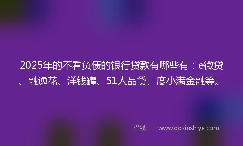 2025年的不看负债的银行贷款有哪些有:e微贷、融逸花、洋钱罐、51人品贷、度小满金融等。