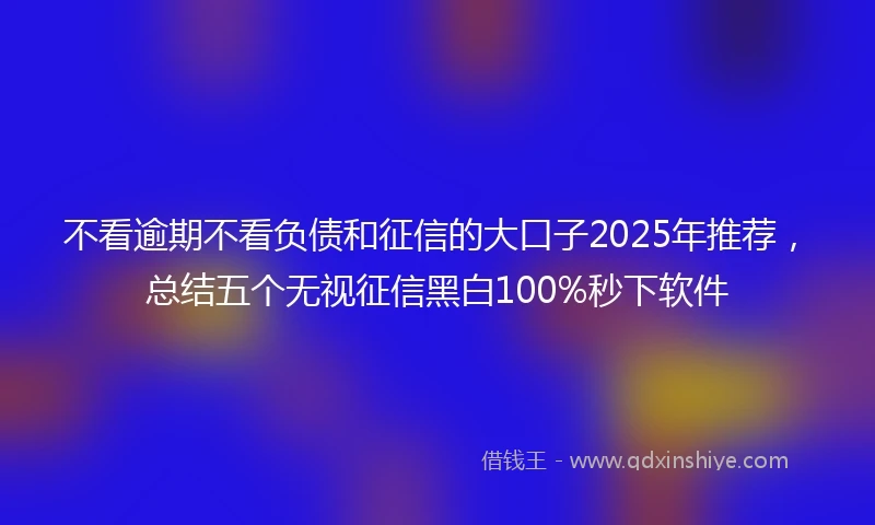 不看逾期不看负债和征信的大口子2025年推荐，总结五个无视征信黑白100%秒下软件
