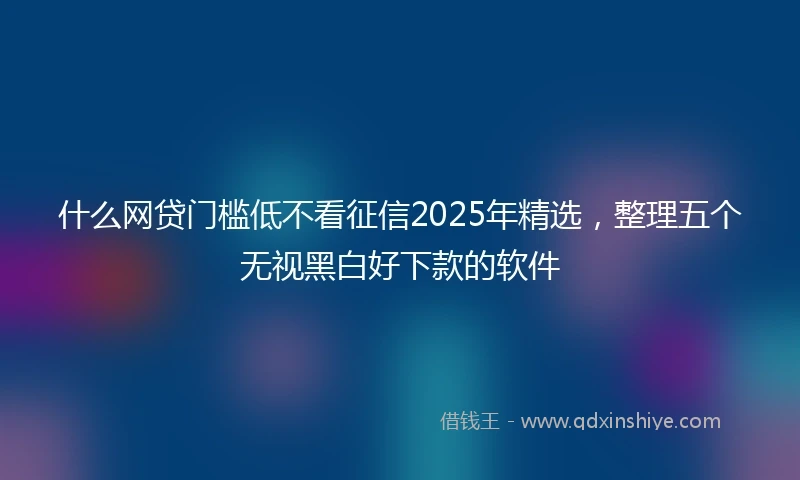 什么网贷门槛低不看征信2025年精选，整理五个无视黑白好下款的软件