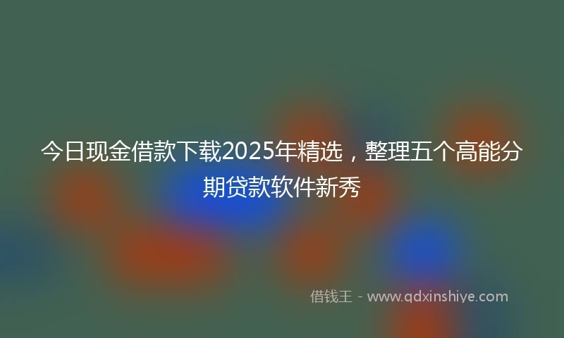 今日现金借款下载2025年精选，整理五个高能分期贷款软件新秀