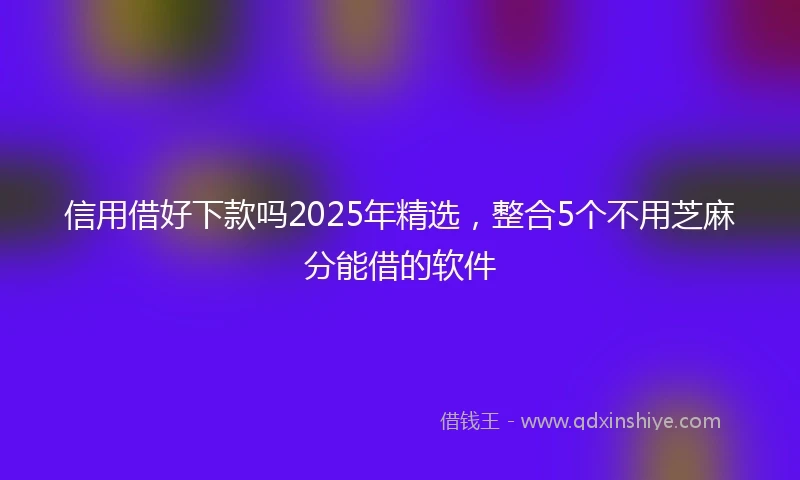 信用借好下款吗2025年精选，整合5个不用芝麻分能借的软件