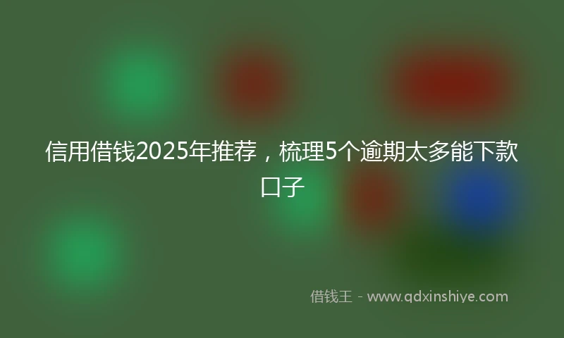 信用借钱2025年推荐，梳理5个逾期太多能下款口子