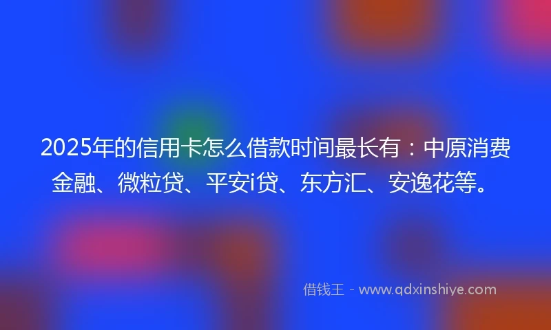2025年的信用卡怎么借款时间最长有：中原消费金融、微粒贷、平安i贷、东方汇、安逸花等。