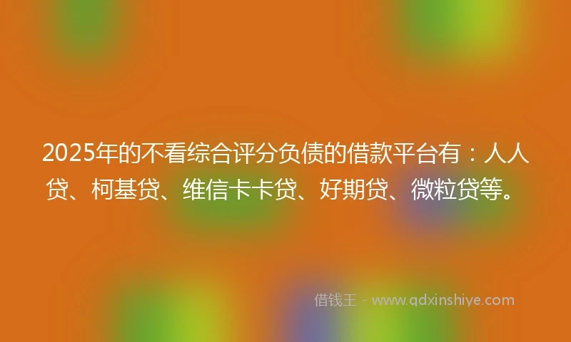 2025年的不看综合评分负债的借款平台有：人人贷、柯基贷、维信卡卡贷、好期贷、微粒贷等。