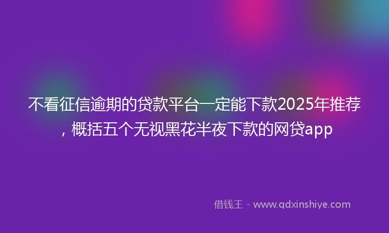 不看征信逾期的贷款平台一定能下款2025年推荐，概括五个无视黑花半夜下款的网贷app