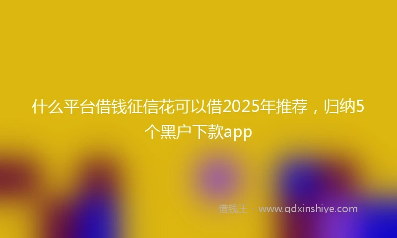 什么平台借钱征信花可以借2025年推荐，归纳5个黑户下款app