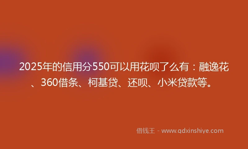 2025年的信用分550可以用花呗了么有：融逸花、360借条、柯基贷、还呗、小米贷款等。