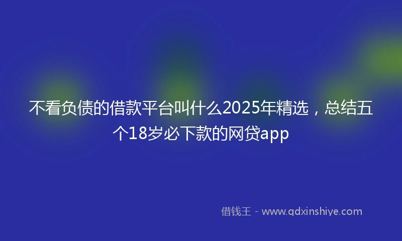 不看负债的借款平台叫什么2025年精选，总结五个18岁必下款的网贷app
