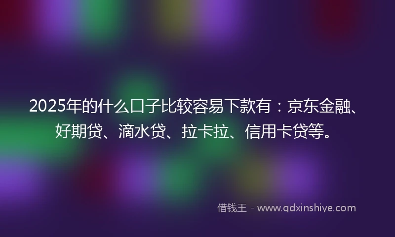 2025年的什么口子比较容易下款有：京东金融、好期贷、滴水贷、拉卡拉、信用卡贷等。
