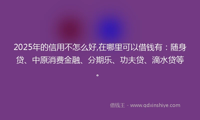 2025年的信用不怎么好,在哪里可以借钱有：随身贷、中原消费金融、分期乐、功夫贷、滴水贷等。
