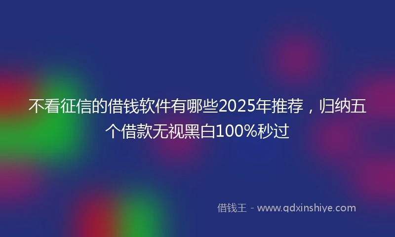 不看征信的借钱软件有哪些2025年推荐，归纳五个借款无视黑白100%秒过