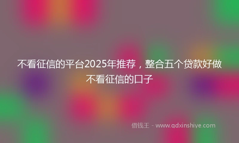 不看征信的平台2025年推荐，整合五个贷款好做不看征信的口子