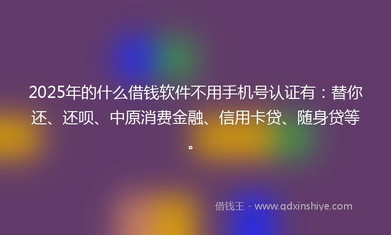 2025年的什么借钱软件不用手机号认证有：替你还、还呗、中原消费金融、信用卡贷、随身贷等。