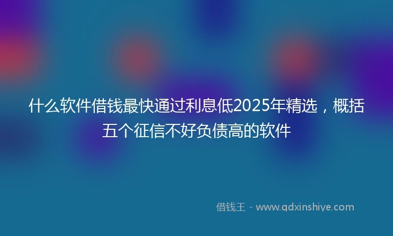 什么软件借钱最快通过利息低2025年精选，概括五个征信不好负债高的软件