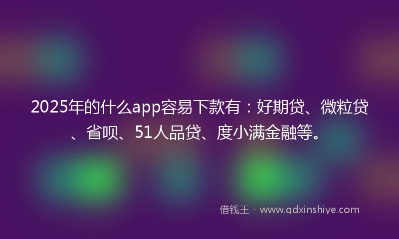 2025年的什么app容易下款有：好期贷、微粒贷、省呗、51人品贷、度小满金融等。