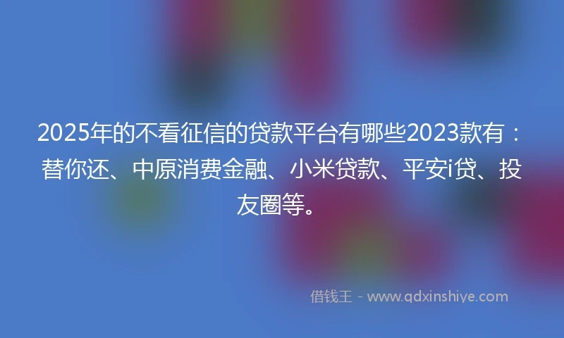 2025年的不看征信的贷款平台有哪些2023款有：替你还、中原消费金融、小米贷款、平安i贷、投友圈等。