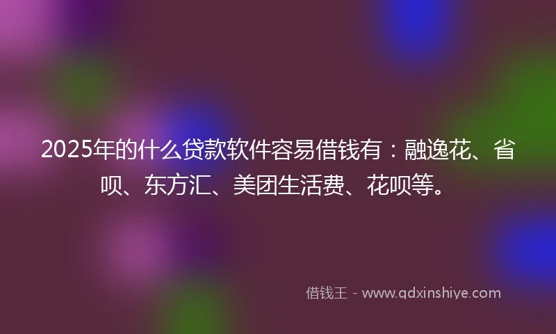 2025年的什么贷款软件容易借钱有：融逸花、省呗、东方汇、美团生活费、花呗等。
