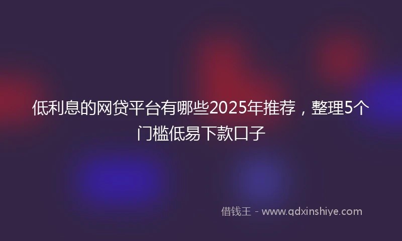 低利息的网贷平台有哪些2025年推荐，整理5个门槛低易下款口子