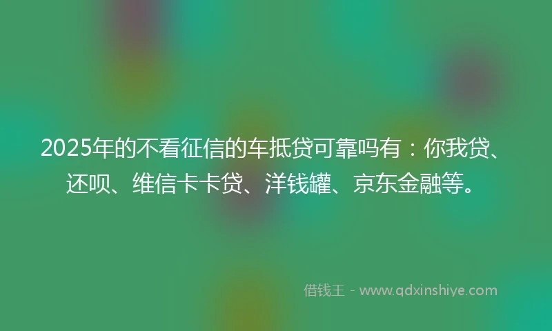 2025年的不看征信的车抵贷可靠吗有：你我贷、还呗、维信卡卡贷、洋钱罐、京东金融等。