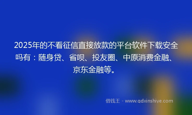 2025年的不看征信直接放款的平台软件下载安全吗有：随身贷、省呗、投友圈、中原消费金融、京东金融等。