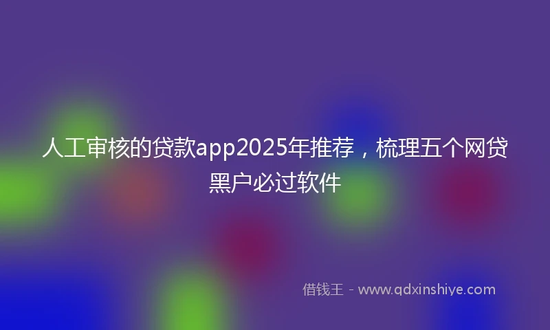 人工审核的贷款app2025年推荐，梳理五个网贷黑户必过软件