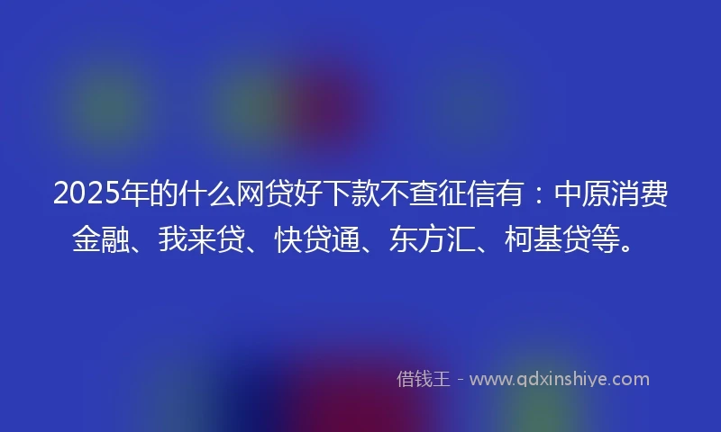 2025年的什么网贷好下款不查征信有：中原消费金融、我来贷、快贷通、东方汇、柯基贷等。
