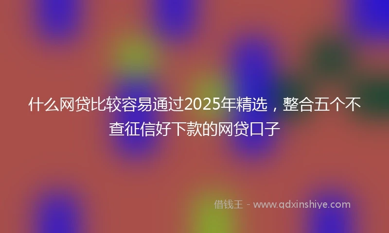 什么网贷比较容易通过2025年精选，整合五个不查征信好下款的网贷口子