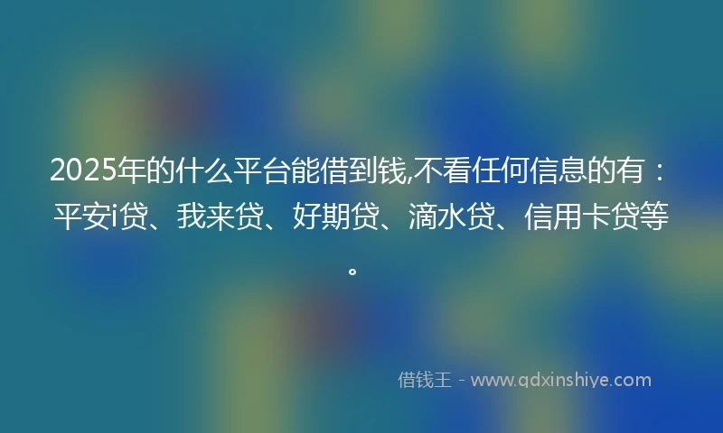 2025年的什么平台能借到钱,不看任何信息的有：平安i贷、我来贷、好期贷、滴水贷、信用卡贷等。