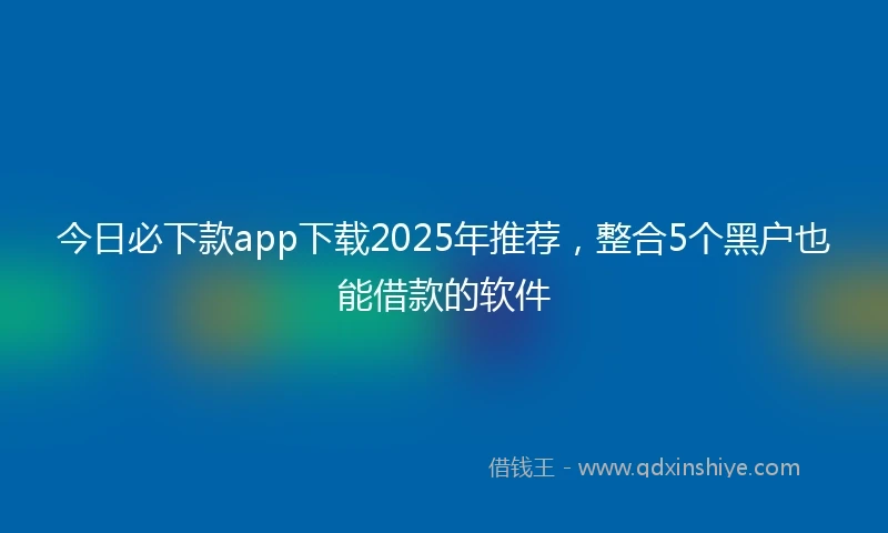 今日必下款app下载2025年推荐，整合5个黑户也能借款的软件
