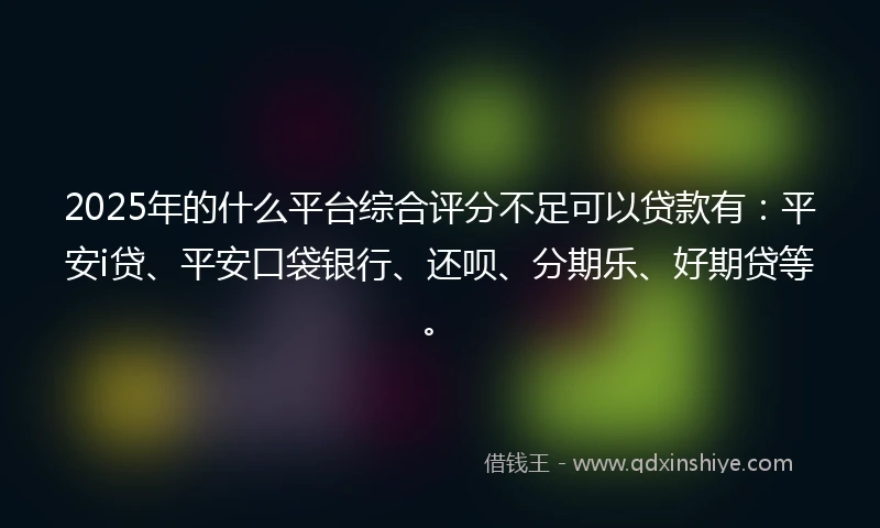 2025年的什么平台综合评分不足可以贷款有：平安i贷、平安口袋银行、还呗、分期乐、好期贷等。