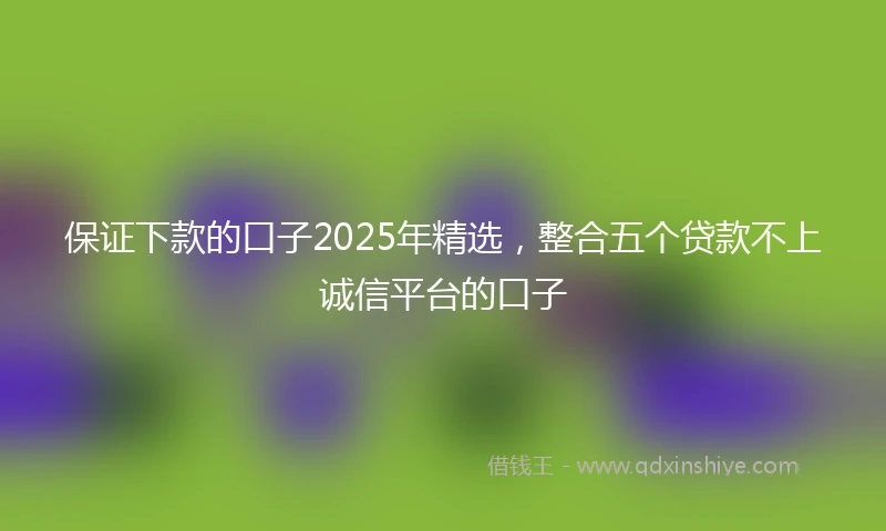 保证下款的口子2025年精选，整合五个贷款不上诚信平台的口子