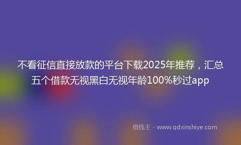 不看征信直接放款的平台下载2025年推荐，汇总五个借款无视黑白无视年龄100%秒过app
