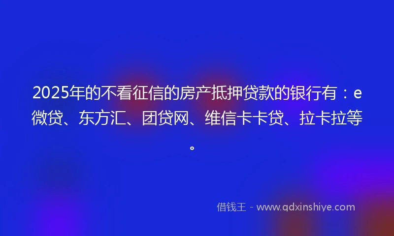 2025年的不看征信的房产抵押贷款的银行有：e微贷、东方汇、团贷网、维信卡卡贷、拉卡拉等。