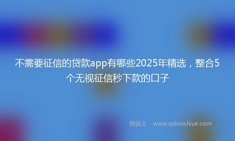 不需要征信的贷款app有哪些2025年精选，整合5个无视征信秒下款的口子