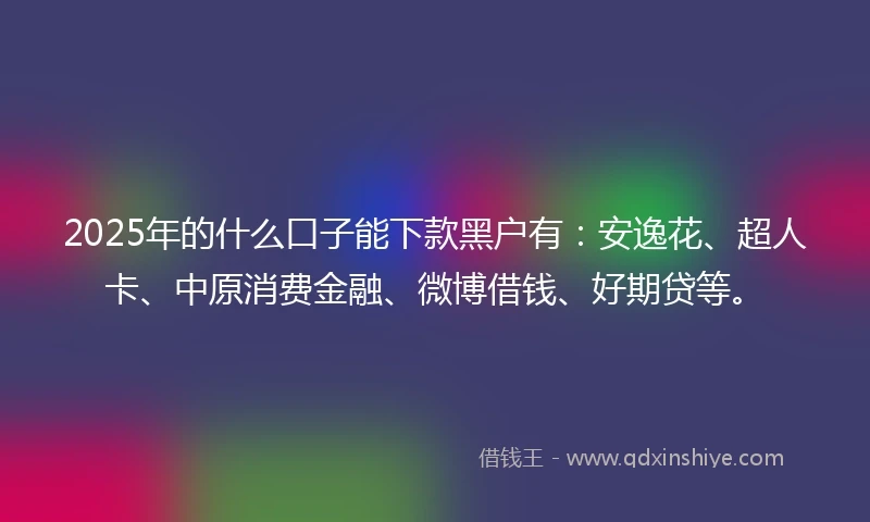 2025年的什么口子能下款黑户有：安逸花、超人卡、中原消费金融、微博借钱、好期贷等。