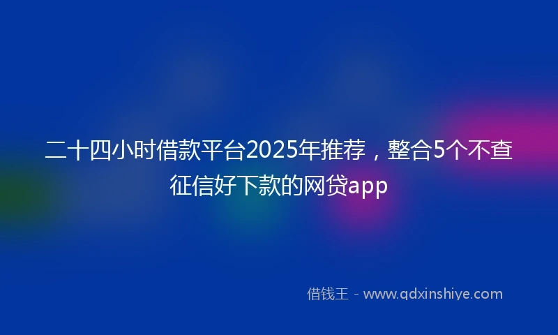 二十四小时借款平台2025年推荐，整合5个不查征信好下款的网贷app