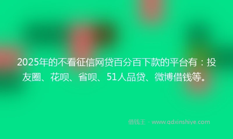 2025年的不看征信网贷百分百下款的平台有：投友圈、花呗、省呗、51人品贷、微博借钱等。