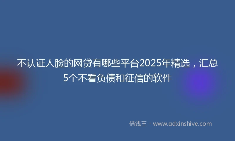 不认证人脸的网贷有哪些平台2025年精选，汇总5个不看负债和征信的软件