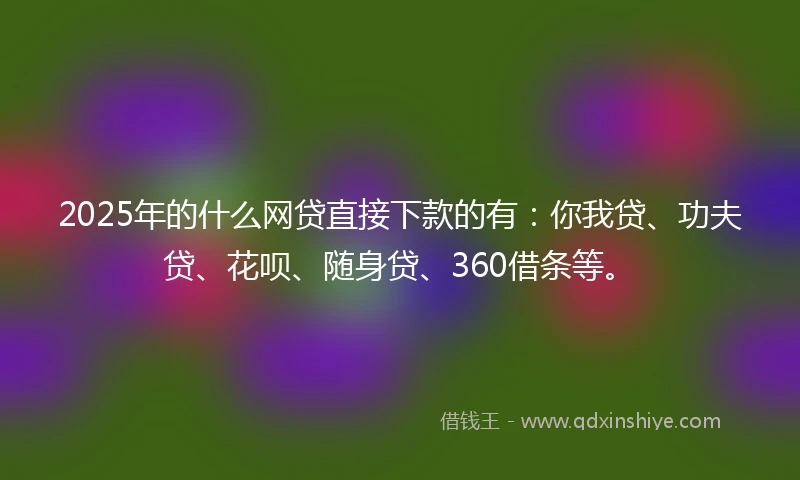 2025年的什么网贷直接下款的有：你我贷、功夫贷、花呗、随身贷、360借条等。