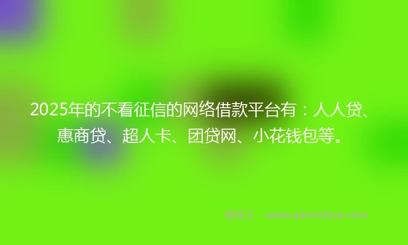 2025年的不看征信的网络借款平台有：人人贷、惠商贷、超人卡、团贷网、小花钱包等。