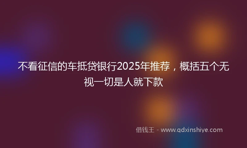 不看征信的车抵贷银行2025年推荐，概括五个无视一切是人就下款