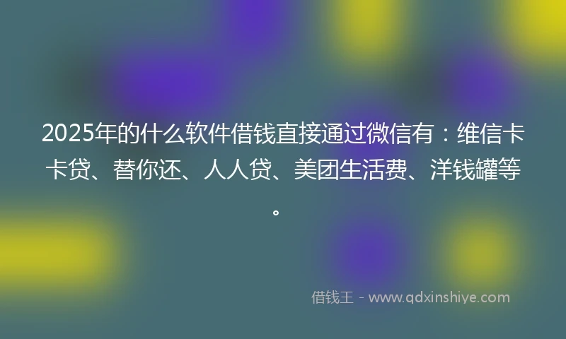 2025年的什么软件借钱直接通过微信有：维信卡卡贷、替你还、人人贷、美团生活费、洋钱罐等。