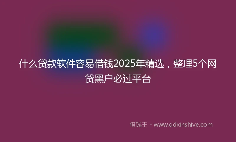 什么贷款软件容易借钱2025年精选，整理5个网贷黑户必过平台