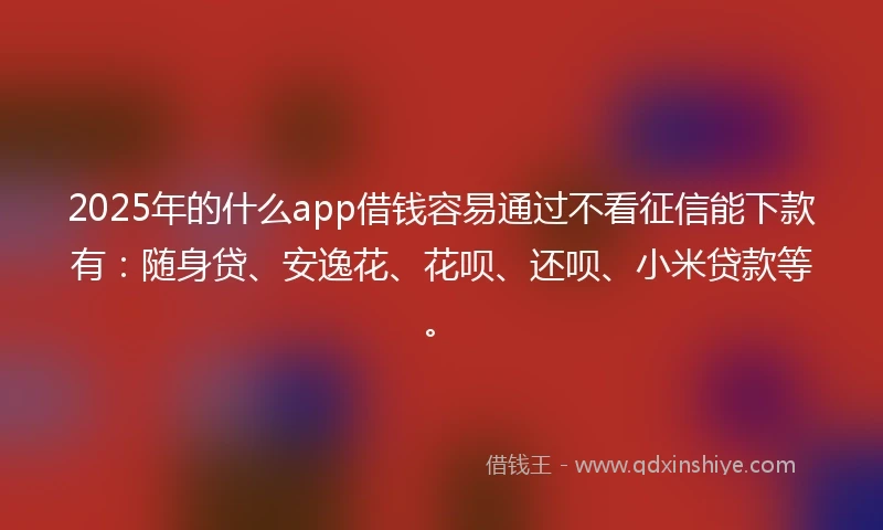 2025年的什么app借钱容易通过不看征信能下款有：随身贷、安逸花、花呗、还呗、小米贷款等。