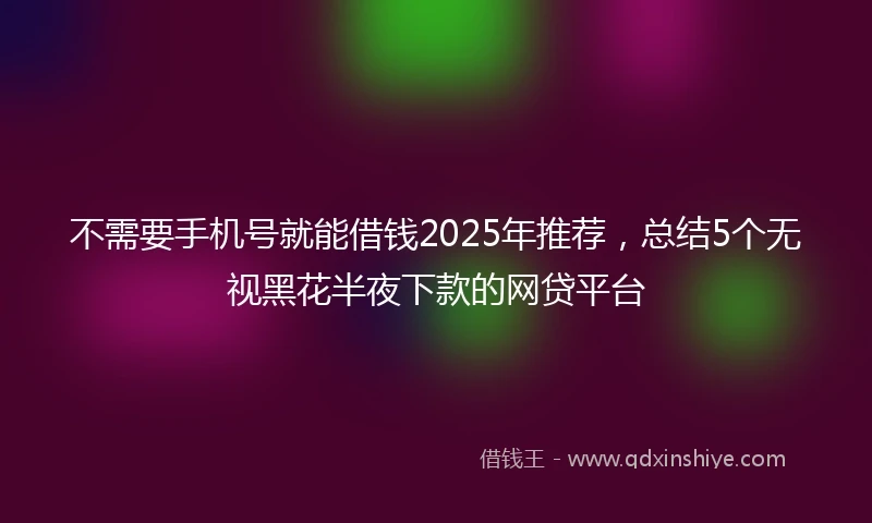 不需要手机号就能借钱2025年推荐，总结5个无视黑花半夜下款的网贷平台