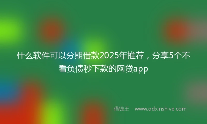 什么软件可以分期借款2025年推荐，分享5个不看负债秒下款的网贷app