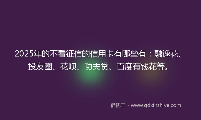 2025年的不看征信的信用卡有哪些有：融逸花、投友圈、花呗、功夫贷、百度有钱花等。
