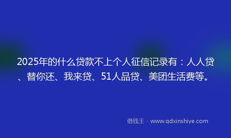 2025年的什么贷款不上个人征信记录有：人人贷、替你还、我来贷、51人品贷、美团生活费等。