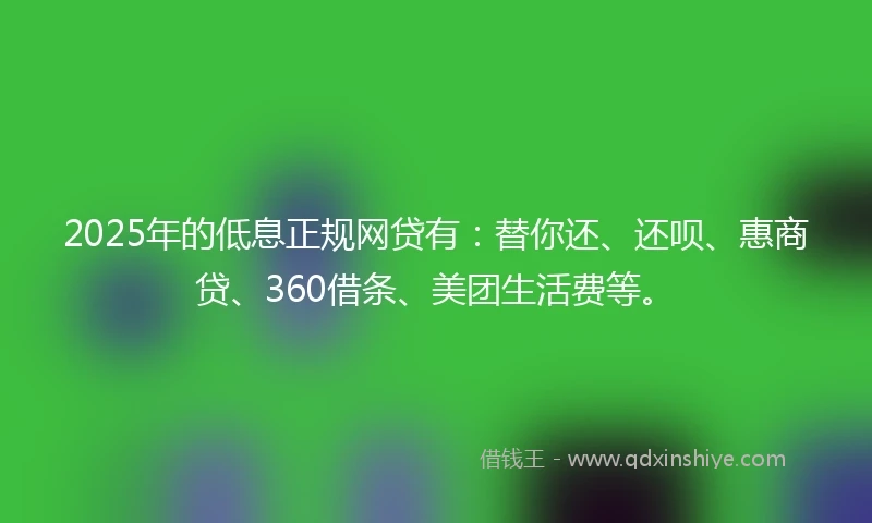 2025年的低息正规网贷有：替你还、还呗、惠商贷、360借条、美团生活费等。