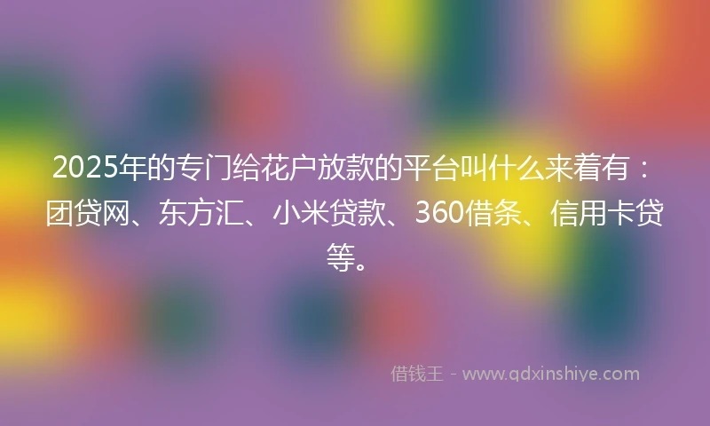 2025年的专门给花户放款的平台叫什么来着有：团贷网、东方汇、小米贷款、360借条、信用卡贷等。
